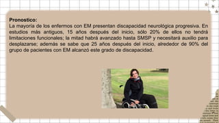 Pronostico:
La mayoría de los enfermos con EM presentan discapacidad neurológica progresiva. En
estudios más antiguos, 15 años después del inicio, sólo 20% de ellos no tendrá
limitaciones funcionales; la mitad habrá avanzado hasta SMSP y necesitará auxilio para
desplazarse; además se sabe que 25 años después del inicio, alrededor de 90% del
grupo de pacientes con EM alcanzó este grado de discapacidad.
 