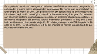 Es importante mencionar que algunos pacientes con EM tienen una forma benigna de la
enfermedad y nunca sufren discapacidad neurológica. Se piensa que la posibilidad de
EM benigna es menor de 20%. Los pacientes con EM benigna que 15 años después del
inicio tienen exploración neurológica normal, probablemente seguirán igual. En pacientes
con el primer trastorno desmielinizante (es decir, un síndrome clínicamente aislado), la
resonancia magnética del encéfalo aporta información pronostica. Si hay tres o más
lesiones típicas con tiempos de relajación T2, el riesgo de que surja EM después de 20
años es de 80%. Por el contrario, si la IRM del encéfalo es normal, la posibilidad de que
ocurra EM es menor de 20%.
 