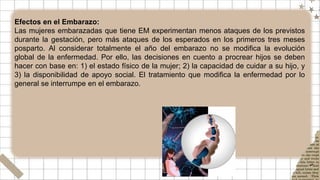 Efectos en el Embarazo:
Las mujeres embarazadas que tiene EM experimentan menos ataques de los previstos
durante la gestación, pero más ataques de los esperados en los primeros tres meses
posparto. Al considerar totalmente el año del embarazo no se modifica la evolución
global de la enfermedad. Por ello, las decisiones en cuento a procrear hijos se deben
hacer con base en: 1) el estado físico de la mujer; 2) la capacidad de cuidar a su hijo, y
3) la disponibilidad de apoyo social. El tratamiento que modifica la enfermedad por lo
general se interrumpe en el embarazo.
 