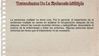 La esclerosis múltiple no tiene cura. Por lo general, el tratamiento de la
esclerosis múltiple se centra en acelerar la recuperación después de los
ataques, reducir las nuevas recaídas clínicas y radiográficas, desacelerar el
avance de la enfermedad y tratar los síntomas. Algunas personas tienen
síntomas tan leves que el tratamiento no es necesario.
Tratamientos De La esclerosis Múltiple
 