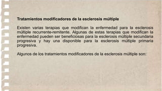 Tratamientos modificadores de la esclerosis múltiple
Existen varias terapias que modifican la enfermedad para la esclerosis
múltiple recurrente-remitente. Algunas de estas terapias que modifican la
enfermedad pueden ser beneficiosas para la esclerosis múltiple secundaria
progresiva y hay una disponible para la esclerosis múltiple primaria
progresiva.
Algunos de los tratamientos modificadores de la esclerosis múltiple son:
 