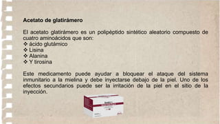 Acetato de glatirámero
El acetato glatirámero es un polipèptido sintético aleatorio compuesto de
cuatro aminoácidos que son:
 ácido glutámico
 Lisina
 Alanina
 Y tirosina
Este medicamento puede ayudar a bloquear el ataque del sistema
inmunitario a la mielina y debe inyectarse debajo de la piel. Uno de los
efectos secundarios puede ser la irritación de la piel en el sitio de la
inyección.
 
