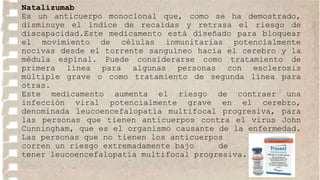 Natalizumab
Es un anticuerpo monoclonal que, como se ha demostrado,
disminuye el índice de recaídas y retrasa el riesgo de
discapacidad.Este medicamento está diseñado para bloquear
el movimiento de células inmunitarias potencialmente
nocivas desde el torrente sanguíneo hacia el cerebro y la
médula espinal. Puede considerarse como tratamiento de
primera línea para algunas personas con esclerosis
múltiple grave o como tratamiento de segunda línea para
otras.
Este medicamento aumenta el riesgo de contraer una
infección viral potencialmente grave en el cerebro,
denominada leucoencefalopatía multifocal progresiva, para
las personas que tienen anticuerpos contra el virus John
Cunningham, que es el organismo causante de la enfermedad.
Las personas que no tienen los anticuerpos
corren un riesgo extremadamente bajo de
tener leucoencefalopatía multifocal progresiva.
 