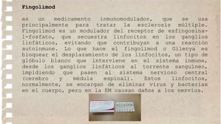 Fingolimod
es un medicamento inmunomodulador, que se usa
principalmente para tratar la esclerosis múltiple.
Fingolimod es un modulador del receptor de esfingosina-
1-fosfato, que secuestra linfocitos en los ganglios
linfáticos, evitando que contribuyan a una reacción
autoinmune. Lo que hace el fingolimod o Gilenya es
bloquear el desplazamiento de los linfocitos, un tipo de
glóbulo blanco que interviene en el sistema inmune,
desde los ganglios linfáticos al torrente sanguíneo,
impidiendo que pasen al sistema nervioso central
(cerebro y médula espinal). Estos linfocitos,
normalmente, se encargan de eliminar virus y bacterias
en el cuerpo, pero en la EM causan daños a los nervios.
 