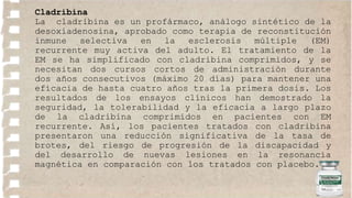 Cladribina
La cladribina es un profármaco, análogo sintético de la
desoxiadenosina, aprobado como terapia de reconstitución
inmune selectiva en la esclerosis múltiple (EM)
recurrente muy activa del adulto. El tratamiento de la
EM se ha simplificado con cladribina comprimidos, y se
necesitan dos cursos cortos de administración durante
dos años consecutivos (máximo 20 días) para mantener una
eficacia de hasta cuatro años tras la primera dosis. Los
resultados de los ensayos clínicos han demostrado la
seguridad, la tolerabilidad y la eficacia a largo plazo
de la cladribina comprimidos en pacientes con EM
recurrente. Así, los pacientes tratados con cladribina
presentaron una reducción significativa de la tasa de
brotes, del riesgo de progresión de la discapacidad y
del desarrollo de nuevas lesiones en la resonancia
magnética en comparación con los tratados con placebo.
 