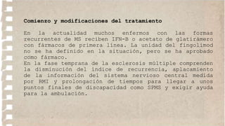 Comienzo y modificaciones del tratamiento
En la actualidad muchos enfermos con las formas
recurrentes de MS reciben IFN-B o acetato de glatirámero
con fármacos de primera línea. La unidad del fingolimod
no se ha definido en la situación, pero se ha aprobado
como fármaco.
En la fase temprana de la esclerosis múltiple comprenden
la disminución del índice de recurrencia, aplacamiento
de la información del sistema nervioso central medida
por RMI y prolongación de tiempos para llegar a unos
puntos finales de discapacidad como SPMS y exigir ayuda
para la ambulación.
 
