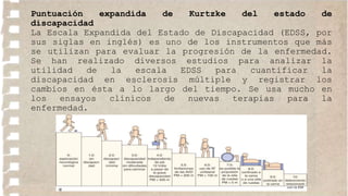 Puntuación expandida de Kurtzke del estado de
discapacidad
La Escala Expandida del Estado de Discapacidad (EDSS, por
sus siglas en inglés) es uno de los instrumentos que más
se utilizan para evaluar la progresión de la enfermedad.
Se han realizado diversos estudios para analizar la
utilidad de la escala EDSS para cuantificar la
discapacidad en esclerosis múltiple y registrar los
cambios en ésta a lo largo del tiempo. Se usa mucho en
los ensayos clínicos de nuevas terapias para la
enfermedad.
 