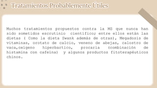 Muchos tratamientos propuestos contra la MS que nunca han
sido sometidos escrutinio científico; entre ellos están las
dietas ( Como la dieta Swank además de otras), Megadosis de
vitaminas, orotato de calcio, veneno de abejas, calostro de
vaca,oxígeno hiperbartico, procaria (combinación de
histamina con cafeína) y algunos productos fitoterapéuticos
chinos.
Tratamientos Probablemente Útiles
 