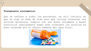 Tratamiento sintomático
Que se refiere a todos los pacientes, es útil insistir en
que se siga un modo de vida sano que incluya conservar una
actitud optimista, cumplir con una dieta saludable y hacer
ejercicios regularmente según sean tolerados (la natación es
bien tolerada por el efecto sedante del agua fría).
 