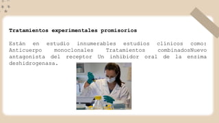 Tratamientos experimentales promisorios
Están en estudio innumerables estudios clínicos como:
Anticuerpo monoclonales Tratamientos combinadosNuevo
antagonista del receptor Un inhibidor oral de la enzima
deshidrogenasa.
 