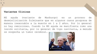 Variantes Clínicas
MS aguda (variante de Marburgo) es un proceso de
desmielinización fulminante que en algunos casos progresa de
manera inexorable a la muerte en 1 a 2 años. Por lo general
no hay remisiones. Cuando la MS aguda se manifiesta como una
lesión solitaria, por lo general de tipo cavitaria, a menudo
se sospecha un tumor cerebral.
 
