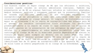 Consideraciones genéticas:
Los blancos tienen un mayor riesgo de MS que los africanos o asiáticos,
inclusos cuando residen en entorno ambientales similares. También hay
presentación en de MS en algunas familias; estudios en individuos adoptados,
medios hermanos, mellizos y conyugues indican que la presentación familiar
es causada por factores genéticos, no por factores ambientales. La
susceptibilidad es poligénica y cada gen contribuye como una cantidad
relativamente pequeña al riesgo general. El complejo de histocompatibilidad
mayor en el cromosoma 6 es la región de susceptibilidad más potente para MS
el genoma. Los estudios cartográficos finos atribuyen tal posibilidad
predominantemente a la región de clase II (que codifican las moléculas de
HLA participantes en la presentación de los antígenos de péptidos para las
células T), y específicamente al sobre manera polimórfico locus DRB1 que
contribuye al riesgo de MS en la modalidad jerarca dependiente de alelos; el
vinculo de mayor peso siempre se detecta con el alelo DRB1. Una señal
secundaria que al parecer protege contra MS esta situada en la región de
clase 1 cerca de HLA-C los estudios de vinculación de todo y genoma han
identificado mas de 50 genes de susceptibilidad a que aparezca MS, cada uno
de ellos tiene un efecto pequeñísimo en el riesgo de la enfermedad.
 