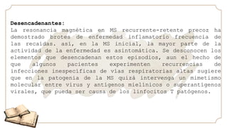 Desencadenantes:
La resonancia magnética en MS recurrente-retente precoz ha
demostrado brotes de enfermedad inflamatorio frecuencia de
las recaídas. así, en la MS inicial, la mayor parte de la
actividad de la enfermedad es asintomática. Se desconocen los
elementos que desencadenan estos episodios, aun el hecho de
que algunos pacientes experimenten recurrencias de
infecciones inespecíficas de vías respiratorias altas sugiere
que en la patogenia de la MS quizá intervenga un mimetismo
molecular entre virus y antígenos mielínicos o superantígenos
virales, que pueda ser causa de los linfocitos T patógenos.
 