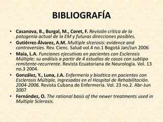 BIBLIOGRAFÍA
• Casanova, B., Burgal, M., Coret, F. Revisión crítica de la
patogenia actual de la EM y futuras direcciones posibles.
• Gutiérrez-Álvarez, A.M. Multiple slcerosis: evidence and
controversies. Rev. Cienc. Salud vol.4 no.1 Bogotá Jan/Jun 2006
• Maia, L.A. Funciones ejecutivas en pacientes con Esclerosis
Múltiple: su análisis a partir de 4 estudios de casos con subtipo
remitente-recurrente. Revista Ecuatoriana de Neurología. Vol. 13
no.3 2004.
• González, Y., Luna, J.A. Enfermería y bioética en pacientes con
Esclerosis Múltiple, ingresados en el Hospital de Rehabilitación.
2004-2006. Revista Cubana de Enfermería. Vol. 23 no.2. Abr-Jun
2007
• Fernández, O. The rational basis of the newer treatments used in
Multiple Sclerosis.
 
