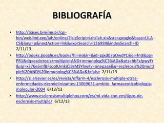 BIBLIOGRAFÍA
• http://bases.bireme.br/cgi-
bin/wxislind.exe/iah/online/?IsisScript=iah/iah.xis&src=google&base=LILA
CS&lang=p&nextAction=lnk&exprSearch=126959&indexSearch=ID
2/11/13
• http://books.google.es/books?hl=es&lr=&id=zgxd07pOwdYC&oi=fnd&pg=
PR1&dq=esclerosis+multiple+AND+inmunolog%C3%ADa&ots=hbFxJpwyFr
&sig=x376e5mfBFsooIUmkiCjBrMSYhw#v=onepage&q=esclerosis%20multi
ple%20AND%20inmunolog%C3%ADa&f=false 2/11/13
• http://zl.elsevier.es/es/revista/offarm-4/esclerosis-multiple-otras-
enfermedades-desmielinizantes-13069631-ambito_farmaceuticobiologia-
molecular-2004 6/12/13
• http://www.esclerosismultiplehoy.com/es/mi-vida-con-em/tipos-de-
esclerosis-multiple/ 6/12/13
 