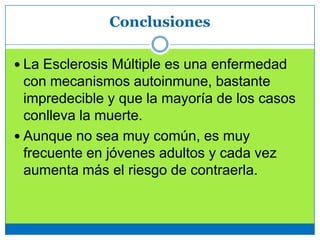 Conclusiones
 La Esclerosis Múltiple es una enfermedad
con mecanismos autoinmune, bastante
impredecible y que la mayoría de los casos
conlleva la muerte.
 Aunque no sea muy común, es muy
frecuente en jóvenes adultos y cada vez
aumenta más el riesgo de contraerla.
 