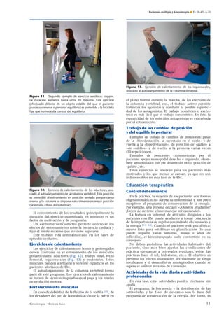 Esclerosis múltiple y kinesiterapia ¶ E – 26-431-A-20

Figura 13. Ejercicio de calentamiento de los isquiosurales,
asociado al autoalargamiento de la columna vertebral.
Figura 11. Segundo ejemplo de ejercicio aeróbico: stepper.
La duración aumenta hasta unos 20 minutos. Este ejercicio
(efectuado delante de un objeto estable del que el paciente
puede sostenerse si pierde el equilibrio) es preferible a la bicicleta
ﬁja, que no necesita control del equilibrio.

el plano frontal durante la marcha, de los erectores de
la columna vertebral, etc., el trabajo activo permite
fortalecer los agonistas y combatir la posible espasticidad de los antagonistas. El trabajo isométrico o excéntrico es más fácil que el trabajo concéntrico. En éste, la
espasticidad de los músculos antagonistas es exacerbada
por el estiramiento.

Trabajo de los cambios de posición
y del equilibrio postural
Ejemplos de trabajo de cambios de posiciones: pasar
de la «bipedestación» a «acostado en el suelo» y de
vuelta a la «bipedestación», de posición de «galán» a
«de rodillas» y de vuelta a la primera varias veces
(50 repeticiones).
Ejemplos de posiciones cronometradas por el
paciente: apoyo monopodal derecho e izquierdo, «Romberg sensibilizado» (un pie delante del otro), posición de
«galán», etc.
Estos ejercicios se reservan para los pacientes más
motivados y los que menos se cansan, ya que no son
indispensables en esta fase de la EM.

Educación terapéutica
Figura 12. Ejercicio de calentamiento de los aductores, asociado al autoalargamiento de la columna vertebral. Esta posición
es preferible al estiramiento en posición sentada porque cansa
menos y la columna se dispone naturalmente en mejor posición
(se evita la cifosis dorsolumbar).

El conocimiento de los resultados (principalmente la
duración del ejercicio cuantificada en minutos) es un
factor de motivación y de progresión.
Un cardiofrecuenciómetro permite controlar los
efectos del entrenamiento sobre la frecuencia cardíaca y
fijar el límite máximo que no debe superarse.
Este trabajo está contraindicado en las fases de
episodio evolutivo.

Ejercicios de calentamiento
Los ejercicios de calentamiento lentos y prolongados
deben centrarse en el estiramiento de los músculos
poliarticulares: aductores (Fig. 12), tríceps sural, recto
femoral, isquiosurales (Fig. 13) y pectorales. Estos
músculos tienden a retraerse y volverse espásticos en los
pacientes afectados de EM.
El autoalargamiento de la columna vertebral forma
parte de este programa. Los ejercicios de calentamiento
se nutren de técnicas inspiradas en el yoga y los niveles
de evolución motora.

Fortalecimiento muscular
En caso de debilidad de la flexión de la rodilla [15], de
los elevadores del pie, de la estabilización de la pelvis en
Kinesiterapia - Medicina física

Control del cansancio
En la práctica, la mayoría de los pacientes con formas
oligosintomáticas no acepta su enfermedad y son poco
receptivos al programa de conservación de la energía.
Por ejemplo, una persona declaró: «¿Quieren ayudarme?
¡Dejen de decirme cómo manejar mi cansancio!»
La lectura en internet de artículos dirigidos a los
pacientes con EM puede ayudarlos a tomar conciencia
de la importancia de regular con método el cansancio y
la energía [11, 22]. Cuando el paciente está psicológicamente listo para establecer su planificación (lo que
puede requerir varias semanas, meses o años de
reflexión), el kinesiterapeuta suele convertirse en su
consejero.
No deben prohibirse las actividades habituales del
paciente, sino más bien ajustar las condiciones de
práctica (descansar a intervalos regulares, evitar las
prácticas bajo el sol, hidratarse, etc.). El objetivo es
prevenir los efectos indeseables del síndrome de fatiga
invalidante y el desarrollo de miniepisodios cuando se
supera el umbral máximo de cansancio.

Actividades de la vida diaria y actividades
profesionales
En esta fase, estas actividades pueden efectuarse sin
ayuda.
El programa, la frecuencia y la distribución de las
actividades y las fases de descanso son la base del
programa de conservación de la energía. Por tanto, es

11

 