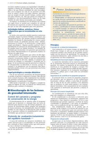 E – 26-431-A-20 ¶ Esclerosis múltiple y kinesiterapia

necesario establecer pausas con regularidad e identificar,
suprimir o limitar las actividades que no son indispensables y las que liberan cantidades de calor incompatibles con la higiene de vida de un paciente con EM:
lavar la vajilla a mano (con agua caliente), planchar,
usar un secador de pelo mucho tiempo, cocinar sobre
una placa eléctrica, etc. Hay que pensar en comprar un
lavaplatos y los electrodomésticos deben ser de baja
emisión de calor (horno microondas, por ejemplo).
Al respecto, los beneficios de 30 minutos de la ducha
con agua fresca se anulan por completo al cabo de
30 minutos de exposición al calor en diversas actividades que no han sido adaptadas para estos pacientes.

“

Contenido de una sesión de kinesiterapia (lesiones
de gravedad intermedia):
• indispensables: un ejercicio de marcha (con o
sin ayuda técnica) cuantiﬁcado en metros y un
ejercicio de cambios de posiciones cuantiﬁcado en
número de repeticiones;
• si las capacidades del paciente lo permiten: las
escaleras, cuantiﬁcadas en número de peldaños;
• si queda energía: un ejercicio de equilibrio
postural cuantiﬁcado en segundos;
• facilitar la rehabilitación activa con:
estiramientos pasivos, período de reposo antes de
iniciar la sesión y entre los ejercicios, control de
factores que limitan la motricidad (cansancio,
dolor, etc.).

Actividades lúdicas, artísticas, físicas
y deportivas que se recomiendan en esta
fase
En teoría, estos pacientes pueden practicar numerosas
actividades. Según el profesor Pelletier, constituyen una
«desmedicalización» que permite olvidar la enfermedad.
También les brinda la oportunidad de conocer gente
(función social), en particular personas sanas. Además,
mantienen el ánimo y la motivación a largo plazo
(papel psicológico). Algunas pueden sustituir total o
parcialmente los ejercicios de autorrehabilitación, ya que
así pueden hacer un trabajo aeróbico. Un ejemplo de
actividad que recomendar a los pacientes que presentan
una forma oligosintomática es la gimnasia acuática en
piscina con agua fresca.
En la práctica, los pacientes que sufren de EM oligosintomática no suelen motivarse a expensas del trabajo
conjunto con personas válidas, ya que sus rendimientos
son menores que los del resto. Además, el cansancio que
sienten no siempre es entendido o aceptado por el
grupo. En las asociaciones para las personas en situación
de discapacidad, la dificultad es inversa, porque el
contacto y la asimilación con los pacientes más discapacitados pueden chocar a los que presentan una forma
oligosintomática.

Principios
Concepto de «evaluación-tratamiento»
Una evaluación es al mismo tiempo un aprendizaje.
Desde hace tiempo se sabe que la repetición de una
evaluación produce una mejora de las pruebas relacionadas con un proceso de aprendizaje. El concepto de
«evaluación-tratamiento» parte entonces de esta idea y
la aprovecha con fines terapéuticos.
Rehabilitación funcional simple e indispensable
La repetición sistemática de los ejercicios principales
de la evaluación funcional mejora la autonomía del
paciente. En cambio, la repetición de las evaluaciones
analíticas es una pérdida de tiempo y energía. Por
ejemplo: llevar el talón hacia la rodilla del lado opuesto.
Este ejercicio, inspirado en la evaluación neurológica
analítica [18], influye poco o nada sobre las actividades
funcionales [17].

Papel psicológico y consejos dietéticos
Una de las funciones prioritarias del kinesiterapeuta
es ayudar al paciente a mantener el ánimo. Más allá del
mero contacto humano, debe implementar los métodos
que permitan controlar la enfermedad junto a los demás
participantes, en particular el médico.
Debe incitar al paciente y sus allegados a cumplir las
reglas de higiene de vida, en especial las instrucciones
dietéticas para combatir el sobrepeso.

Importancia de cuantificar los pequeños progresos
El protocolo tiene en cuenta los pequeños progresos
del paciente, que no aparecen en las evaluaciones
funcionales «clásicas» debido a cierta falta de sensibilidad. Se trata de dar un valor numérico a los adelantos
que se producen en cada sesión gracias a un entrenamiento sistemático. Este conocimiento de los resultados
(CR) aumenta la motivación del paciente y mejora el
aprendizaje.

■ Kinesiterapia de las lesiones
de gravedad intermedia

Principio de la mayor simplicidad
Los rendimientos se cuantifican con una sola cifra,
pues esto simplifica su comprensión.
El CR simplificado es necesario y suficiente para
mejorar los rendimientos y la motivación, organizar una
progresión y fijar objetivos razonables. El CR es una
herramienta que permite organizar y acelerar de forma
considerable el aprendizaje y, por tanto, la rehabilitación, con la condición de que sea simple y claro.
Esta rehabilitación basada en la prueba que el
paciente recibe respecto a la eficacia del ejercicio es un
gran factor de motivación para una persona adulta
consciente y cooperativa. También permite motivar a los
familiares del paciente, al equipo médico y al kinesiterapeuta. El CR es una herramienta de rehabilitación de
pleno derecho, como lo es la movilización pasiva.

Control del cansancio y programa
de conservación de la energía
El kinesiterapeuta da su opinión sobre el programa
creado por el paciente y a menudo hace las veces de
referente para mejorar el uso del tiempo propuesto. Las
sesiones de kinesiterapia deben integrar este programa
de forma armoniosa, sin interailefondo, danza de saldes
posibles en esta etapa de la EM:rotocolo para permitir
que el paciente termine la rehabilitaciferir con otras
actividades que produzcan cansancio.

Protocolo de «evaluación-tratamiento
del equilibrio funcional» [23]
A causa del síndrome de cansancio invalidante, los
cuatro ejercicios que se recomiendan en este protocolo
son a menudo el único trabajo activo que estos pacientes van a efectuar en kinesiterapia.
Las fases de episodios evolutivos son contraindicaciones de este protocolo.

12

Puntos fundamentales

.4

Preparación indispensable
Al igual que en las formas oligosintomáticas, debe
prestarse atención a la preparación de cada ejercicio
(reposo antes de iniciar la sesión y entre cada ejercicio).
En los pacientes que mejoran con el frío, la crioterapia general facilita los ejercicios activos, por lo que ésta
se puede programar antes de la rehabilitación activa.
Kinesiterapia - Medicina física

 