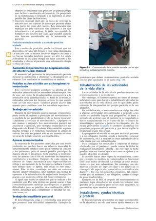 E – 26-431-A-20 ¶ Esclerosis múltiple y kinesiterapia

objetivo es encontrar una posición de partida propia
que facilite la realización del ejercicio. En progresión
se va rectificando el respaldo y se suprimen lo antes
posible las otras facilitaciones;
• tracción manual (pull-up): se trata de reforzar la
tracción con un trapecio de cama que permita elevar
una parte del peso del cuerpo. Los músculos que
trabajan en este ejercicio son distintos a los que
intervienen en el push-up. Se trata, en especial, de
fortalecer los flexores del codo, que pueden cumplir
una función considerable en la autonomía del
paciente.

.12

.17

Posición sentada-acostado y acostado-posición
sentada
Este cambio de posición puede facilitarse con un
dispositivo elevador del tronco o con varias almohadas.
La tracción con las manos desde un trapecio de cama o
las barras laterales también puede ser útil. La escala
polivalente se usa para otorgar un valor concreto a los
resultados y ofrecer al paciente una información simple
y eficaz de éstos.
Figura 15. Cronometrado de la posición sentada con los ojos
cerrados y autoalargamiento máximo.

Aumento del perímetro de desplazamiento
en silla de ruedas manual
El aumento del perímetro de desplazamiento permite
mejorar la autonomía y disminuir la desadaptación al
esfuerzo. Los resultados se cuantifican en metros.

Pedaleo activo-asistido con cicloergómetro
motorizado
Este ejercicio permite combatir la atrofia de los
músculos extensores de los miembros inferiores por falta
de uso, así como la desadaptación consecutiva a la
restricción de la actividad física. Al final de la sesión, el
ordenador adiciona los tiempos activos, lo que constituye un CR motivador. También puede usarse este
aparato para «pedalear» con los miembros superiores.

Trabajo activo-asistido
Durante la movilización pasiva manual, el kinesiterapeuta invita al paciente a participar del movimiento en
la medida de sus posibilidades y de su fuerza muscular:
«¡Ayúdeme a efectuar el movimiento!», «¡Apóyese en
mis manos y empuje!» Los movimientos pueden ser
analíticos o globales, por ejemplo, inspirados en las
diagonales de Kabat. El trabajo activo-asistido requiere
mucho tiempo y el beneficio funcional es difícil de
valorar. Por eso, en general sólo se usa cuando las otras
técnicas de fortalecimiento son inaplicables.

Apneas cronometradas
La mayoría de los pacientes afectados por una lesión
profunda no pueden hacer un esfuerzo muscular lo
suficientemente intenso como para entrenar el corazón
y los pulmones, pero al menos pueden participar de
manera eficaz en las apneas. En la práctica, se cronometran las apneas con el fin de aumentar las frecuencias
ventilatoria y cardíaca. Después de cada apnea, se
obtiene de forma automática una hiperventilación
refleja y un aumento de la frecuencia cardíaca. Cuanto
más tiempo dura la apnea, más eficaz es este mecanismo. Esta técnica constituye no sólo un entrenamiento cardioventilatorio, sino también una forma de
oponerse a la acumulación de secreciones bronquiales
gracias a un aumento reflejo del flujo ventilatorio.
Al igual que todos los ejercicios que se indican a los
pacientes con EM, esta técnica no puede usarse si hay
contraindicaciones médicas (cardiopatías) o grandes
dificultades para su práctica: descoordinación, déficit
motor, dificultad para comprender o ejecutar las instrucciones, etc.

.18

posiciones que deben cronometrarse: posición sentada
con los pies apoyados en el suelo (Fig. 15).

Rehabilitación de las actividades
de la vida diaria
Las actividades de la vida diaria pueden mejorar con
el entrenamiento y la repetición.
Sin embargo, el kinesiterapeuta no tiene el tiempo
suficiente como para hacer la rehabilitación de todas las
actividades de la vida diaria, por lo que debe pedir
entonces la cooperación del propio paciente o de sus
allegados.
En rehabilitación, el entrenamiento se dirige tan sólo
a algunas actividades infrautilizadas y respecto a las
cuales es probable lograr una progresión. Se trata a
menudo de acciones que el paciente se ve impulsado a
hacer naturalmente en el curso de las sesiones de
kinesiterapia: quitarse y ponerse la chaqueta, etc. La
escala polivalente (Cuadro V) permite cuantificar los
pequeños progresos del paciente y, por tanto, vigilar la
progresión sesión tras sesión.
La progresión alcanzada se usa para incitar al paciente
y a sus allegados (familia, ayuda a domicilio, personal
de enfermería, etc.) a mejorar las otras actividades de la
vida diaria que son infrautilizadas.
Para consignar los resultados y objetivar el trabajo
efectuado por el paciente, puede usarse la ficha de
evaluación-tratamiento «abierta». En este tipo de ficha
pueden anotarse tantos ejercicios como se quiera y se
pueden describir en detalle.
Es posible hacer otros tipos de evaluaciones, como
por ejemplo la medida de independencia funcional
(MIF) o el índice de Barthel. La ventaja de estas evaluaciones es que son exhaustivas. Sin embargo, sus elementos carecen de especificidad y no implican el
concepto de repetición, esencial en rehabilitación
diaria [17]. Por eso, los pequeños progresos, tan importantes para el enfermo y sus allegados, corren el riesgo
de pasar inadvertidos.
Ejemplo: en la MIF, si después del entrenamiento el
paciente logra abrocharse sin ayuda los botones más
grandes de la chaqueta pero no los más pequeños, la
puntuación sigue siendo la misma.

Trabajo del equilibrio postural

Instalaciones, ayudas técnicas
y prótesis

El kinesiterapeuta elige y cronometra una posición
que presente una dificultad intermedia. Ejemplo de

El kinesiterapeuta desempeña un papel considerable
en la elección y uso de una nueva ayuda técnica o de

18

Kinesiterapia - Medicina física

 