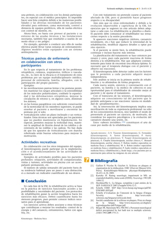 Esclerosis múltiple y kinesiterapia ¶ E – 26-431-A-20

Con este tratamiento no pretende curarse al paciente
afectado de EM, pero sí permitirle hacer progresos
respecto a su discapacidad.
Aún más que en otras enfermedades y debido a la
evolución imprevisible y caprichosa de la EM, los
ejercicios que se sugieren en este artículo deben adaptarse a cada caso. La rehabilitación se planifica a diario.
El paciente debe comunicar al rehabilitador sus sensaciones respecto a la sesión precedente.
Si aparecen reacciones negativas (dolores, cansancio
invalidante, etc.) hay que reducir la intensidad de la
rehabilitación, modificar algunos detalles u optar por
otro ejercicio.
Si el paciente se siente bien, la rehabilitación puede
continuar e incluso hacerse más intensa.
La planificación del tratamiento se hace entonces por
ensayo y error, pues cada paciente reacciona de forma
distinta a la rehabilitación. Hay que adaptarse constantemente para tratar de encontrar una eficacia óptima. Es
necesario que el terapeuta dialogue con el paciente y
observe sus reacciones.
El kinesiterapeuta debe detectar cuáles son los factores
que le permiten a cada paciente adquirir mayor
independencia.
Este análisis se inicia en la primera sesión de rehabilitación y va afinándose de forma progresiva.
Cada nueva sesión, ejercicio y conversación con el
paciente, su familia y su médico de cabecera es una
oportunidad para el rehabilitador de entender mejor al
paciente y de ajustar el tratamiento.
Con el transcurso de las sesiones, el kinesiterapeuta
adquiere un conocimiento tal del paciente que le
permite anticiparse a sus reacciones: razona en modalidad de «proalimentación».
Así, la intervención del kinesiterapeuta implica una
movilización de toda su experiencia profesional: no sólo
de los conocimientos técnicos, sino también el modo de
presentarle al paciente un ejercicio, de motivarlo, de
considerar los aspectos psicológicos y la evolución del
cansancio durante una sesión, etc.
Estos «saberes invisibles» [26] constituyen el arte de
curar por medio de la rehabilitación.

una prótesis, en colaboración con los demás participantes, en especial con el médico prescriptor. Es imposible
hacer una lista completa debido a las numerosas posibilidades y las diversas necesidades de los pacientes:
elevador para enfermos, cama motorizada, control a
distancia de equipos periféricos, silla de ruedas eléctrica
con control de mentón, etc.
Ahora bien, no basta con proveer al paciente y su
entorno de las ayudas técnicas y las instalaciones
necesarias, también hay que enseñarles a usarlas de un
modo eficaz y sin peligro.
Por ejemplo, aprender a conducir una silla de ruedas
eléctrica puede llevar varias semanas de entrenamiento.
Algunos modelos están equipados con un sistema
antitrepidación.

Técnicas pasivas de enfermería
en colaboración con otros
participantes
En lo que respecta al tratamiento de los problemas
ortopédicos, cutáneos, respiratorios, tróficos o vasculares, etc., la clave de la eficacia es el tratamiento de estos
problemas por un equipo multidisciplinario (médico,
personal de enfermería, familia, allegados, con la
participación del propio paciente).
Ejemplos:
• las movilizaciones pasivas lentas y las posturas permiten mantener los rangos articulares y la extensibilidad
de los músculos poliarticulares, combatir la espasticidad y las deformaciones ortopédicas, mejorar la
circulación de retorno y, en algunos casos, disminuir
los dolores;
• en las formas parapléjicas con suficiente conservación
de la motricidad de los miembros superiores, se puede
enseñar al paciente a movilizarse y encontrar las
posturas por sí solo;
• verticalización sobre un plano inclinado o un verticalizador. Estas técnicas son apreciadas por los pacientes
que no pueden mantenerse en bipedestación. En
especial, permiten mejorar la troficidad ósea, mantener la amplitud de flexión dorsal de los tobillos y de
extensión de las rodillas y las caderas. No hay duda
de que los aparatos de verticalización con marcha
robotizada serán buenas soluciones para mejorar la
motivación.

Agradecimientos : A S. Tisseran (kinesiterapeuta), G. Fernandez
(kinesiterapeuta), A. Sotret (kinesiterapeuta), P. Auroy
(kinesiterapeuta en prácticas), V. Toupet (kinesiterapeuta en
prácticas), A. Choplin (kinesiterapeuta, auxiliar clínico), C. Bernard
(kinesiterapeuta, auxiliar clínico), T. Rubino (médico especialista en
medicina física y rehabilitación). M. A. Rohon (médico especialista
en medicina física y rehabilitación), P. Audry (médico especialista en
medicina física y rehabilitación) y, desde luego, a los pacientes por su
autorización para utilizar las imágenes de este artículo.

Actividades recreativas
En colaboración con los otros integrantes del equipo,
el kinesiterapeuta puede participar en la implementación o el acondicionamiento de las actividades de
recreación.
Ejemplos de actividades posibles para los pacientes
profundos: relajación, actividades de computarizadas,
visitas y turismo, actividades en piscina con un acompañante permanente, etc.
El número de salidas semanales del paciente fuera de
su residencia habitual para un paseo o una distracción
es a menudo un indicador cuantificado de sus deseos.

.

■ Bibliografía
[1]

[2]

■ Conclusión
En cada fase de la EM, la rehabilitación activa se basa
en la práctica de ejercicios funcionales acordes a las
posibilidades y necesidades del paciente. Los protocolos
de rehabilitación guían la acción terapéutica hacia los
ejercicios más eficaces. Deben cuantificarse hasta los
menores progresos, pues permite conocer índices necesarios para el aprendizaje.
Los ejercicios activos deben asociarse a otras técnicas
que contribuyan a mejorar los resultados: control de la
energía y del cansancio, estiramientos, baños con agua
fría, etc.
Kinesiterapia - Medicina física

[3]
[4]
[5]
[6]
[7]

Gallien P, Nicolas B, Guichet A. Sclérose en plaques et
organisation de la rééducation. EMC (Elsevier Masson SAS,
Paris), Kinésithérapie-Médecine physique-Réadaptation,
26-431-A-10, 2009.
Kurtzke JF. Rating neurologic impairment in MS: an
expended disability status scale (EDSS). Neurology 1983;33:
1444-52.
Hochdoerffer L. La fatigue, symptôme à part entière de la
SEP. FAIREFACE 2007;(5suppln°654):12-3.
Échelle EMIF. SEP http://www.besep.org/images/pdf/MFISEMIF-SEP.pdf.
Échelle d’évaluation de l’intensité de la fatigue (Fatigue
Severity
Scale)
http://www.multsclerosis.org/fatigueseverityscale.html.
Société canadienne de la sclérose en plaques. Prise en charge
de
la
fatigue.
http://www.mssociety.ca/chapters/
regiondequebec/pdf/Fatigue.pdf.
Berger JR, Sheremata WA. FRCP(C). Persistent neurological
deﬁcit precipitated by hot bath test in multiple sclerosis.
JAMA 1983;249:1751-3.

19

 