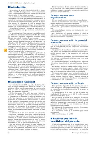 E – 26-431-A-20 ¶ Esclerosis múltiple y kinesiterapia

■ Introducción

.

La evolución de la esclerosis múltiple (EM) es imprevisible y variable de un paciente a otro. Las manifestaciones clínicas progresan durante varios años e incluso
pueden variar en una misma jornada.
En el transcurso de una sesión de rehabilitación, en
comparación con otras afecciones que causan fatiga, el
paciente se cansa más rápido con los ejercicios activos
y se recupera más lentamente en los períodos de reposo
y las sesiones de crioterapia. Al cabo de algunas sesiones, el kinesiterapeuta puede anticipar las reacciones del
paciente con un margen de error cada vez más reducido.
Sin embargo, observar y conocer al paciente no es
suficiente; también hay que instaurar un tratamiento
eficaz.
En las publicaciones hay una gran cantidad de ejercicios diferentes para el tratamiento de la EM. Los objetivos principales no están claramente definidos y esto
dificulta aún más la elección de una técnica.
Por esta razón, es esencial definir con claridad un
simple objetivo principal: mejorar la independencia y la
calidad de vida del paciente. La kinesiterapia se considera eficaz si se alcanza un objetivo apoyado en
resultados cuantificados. La rehabilitación funcional
cuantificada es indispensable e insoslayable (con abstracción de las otras técnicas agregadas) y representa la
vía final común a todos los tratamientos.
Para alcanzar el objetivo, se proponen protocolos de
rehabilitación simples y eficaces para las actividades
funcionales principales que el kinesiterapeuta puede
adaptar fácilmente al caso particular de cada paciente.
Este artículo se refiere únicamente a las evaluaciones
y las técnicas de uso más utilizadas en la kinesiterapia
diaria. Para más informaciones relacionadas con la
enfermedad, las reseñas teóricas y la presentación
general de todos los métodos (médico, ortofónico,
ergoterapéutico, psiquiátrico, neuropsicológico, de
medicina física y rehabilitación, tratamiento de trastornos sexuales, urinarios y del tránsito intestinal, readaptación socioprofesional), puede consultarse el artículo de
Gallien et al sobre la esclerosis múltiple, también
publicado en la EMC, Kinesiterapia-Medicina
física-Readaptación [1].

■ Evaluación funcional
La escala funcional EDSS (expanded disability status
scale) se conoce también como «escala de Kurtzke» [2]. Se
utiliza en todo el mundo para evaluar las consecuencias
de la EM sobre la autonomía del paciente. Constituye,
pues, una referencia universal.
El kinesiterapeuta debe saber que esta evaluación
funcional es válida para todos los pacientes a pesar de
la variedad de los síntomas. Si éstos se agravan, este
hecho va a expresarse en la evaluación funcional por un
menoscabo de los resultados. Por el contrario, la mejora
de los resultados funcionales, cuantificados según una
puntuación determinada, es la prueba de una mejoría
neurológica o de que el paciente controla mejor los
síntomas, con abstracción de la naturaleza de las manifestaciones clínicas. Esta verificación justifica plenamente la rehabilitación básicamente funcional de estos
pacientes.
La mayoría de las EM no se presenta con una evolución regular, continua e ineluctable, como se ve en las
afecciones degenerativas hereditarias; al contrario, la
evolución de la EM es aleatoria y difícilmente previsible.
Algunas formas son oligosintomáticas hasta el fallecimiento del paciente por una causa ajena a la EM, otras
no superan la fase de gravedad intermedia, etc.
Hay que advertir que, después de cada episodio (en
las formas que evolucionan episódicamente), sobreviene
una fase de recuperación espontánea que los charlatanes
pueden aprovechar para justificar su acción.

2

En la experiencia de los autores de este artículo, la
escala funcional EDSS puede dividirse de manera esquemática en tres partes, las cuales corresponden a distintos
protocolos de rehabilitación.

Pacientes con una forma
oligosintomática
0.0: sin manifestaciones funcionales o neurológicas.
1.0: sin manifestaciones funcionales, a pesar de la
presencia de signos neurológicos mínimos.
2.0: molestia subjetiva (cansancio, trastornos visuales,
urinarios, etc.), pero con total independencia durante el
día.
3.0: dificultad para caminar, sin limitación del perímetro de marcha.
4.0: perímetro de marcha superior o igual a
500 metros, con marcha limitada en duración. Independencia funcional total conservada.

Pacientes con una lesión de gravedad
intermedia
A pesar de la discapacidad, estos pacientes no dependen de otra persona para las actividades funcionales
elementales.
4.5: perímetro de marcha sin ayuda técnica entre 300500 metros. La independencia funcional sigue siendo
posible durante todo el día, a pesar de una molestia
moderada.
5.0: perímetro de marcha sin ayuda técnica entre 100300 metros. La independencia funcional tiene una
duración limitada.
5.5: perímetro de marcha sin ayuda técnica inferior a
100 metros. Reducción de la actividad funcional durante
el día.
6.0: ayuda a la marcha (bastón, ortesis, ayuda técnica)
con perímetro de marcha superior o igual a 100 metros.
6.5: ayuda a la marcha bilateral (dos bastones, andador, etc.). Perímetro de marcha entre 5-100 metros.
7.0: independencia para hacer las transferencias de la
cama a la silla de ruedas. Independencia en una silla de
ruedas manual (manejo hábil). Marcha inferior a
5 metros con ayuda técnica. Marcha en barras paralelas
o sosteniéndose con los muebles.

Pacientes con una lesión profunda
Estos pacientes dependen de otra persona para una o
varias actividades funcionales elementales. En especial,
no pueden hacer solos las transferencias de la cama a la
silla de ruedas.
7.5: transferencias de la cama a la silla de ruedas sin
ayuda. Puede desplazarse solo en silla de ruedas manual,
pero no durante todo el día.
8.0: no puede desplazarse en una silla de ruedas
manual. Los miembros superiores pueden usarse para
algunas acciones elementales: comer, hacer una parte de
la higiene personal, etc. Advertencia: la mayoría de los
pacientes de nivel 8.0 pueden conducir una silla de
ruedas motorizada adaptada.
8.5: sólo puede efectuar algunas acciones elementales.
9.0: sólo puede hablar y tragar.
9.5: no puede hablar y se alimenta por sonda
nasogástrica.
10.0: muerte a causa de la EM.

■ Factores que limitan
la actividad del paciente
¿Cuál es la causa principal de la limitación del perímetro de marcha o de otra actividad física? ¿Es el
cansancio que se hace cada vez más penoso? ¿Es la
espasticidad que endurece los miembros y se exacerba
Kinesiterapia - Medicina física

 