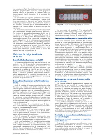 Esclerosis múltiple y kinesiterapia ¶ E – 26-431-A-20

con los esfuerzos? ¿Es el dolor lumbar que se intensifica
de forma progresiva? La respuesta a estas preguntas
permite conocer el «parámetro de control», conocido
también como «factor limitante» de la actividad del
paciente.
Se estudiarán aquí algunos parámetros de control,
pero la lista dista de ser exhaustiva pues cada paciente
tiene características distintas que hacen imposible
cualquier generalización. Sólo el conocimiento profundo
del paciente, adquirido por el kinesiterapeuta en el
transcurso de varias sesiones, le permite anticipar las
reacciones.
En muchos casos existen varios parámetros de control
que combinan sus acciones para limitar los resultados.
Por ejemplo, la actividad es limitada en el 60% por el
cansancio, en el 20% por la espasticidad debida al
esfuerzo y en el 20% por los dolores lumbares. Estas
proporciones pueden variar e invertirse en función del
estado del paciente, de su entrenamiento, de la calidad
del sueño de la noche anterior, de un baño prolongado
con agua fresca antes de empezar la actividad, del ritmo
propio (la mañana suele ser más favorable), de la
evolución de la afección, etc. El rehabilitador debe estar
atento para determinar en cada sesión el estado del
paciente y actuar en consecuencia.

Síndrome de fatiga invalidante
de las EM
Especiﬁcidad del cansancio en la EM
El cansancio es el síntoma más frecuente de los
pacientes con EM. Es una de las causas principales de
limitación de las actividades, en particular de los
ejercicios de rehabilitación, de dolor psíquico y de
alteración de la calidad de vida. No hay una correlación
directa entre la intensidad del cansancio y el déficit
motor. El cansancio agrava los otros síntomas, especialmente la espasticidad. El cansancio específico de las EM
ha sido motivo de numerosas publicaciones recientes y
de escalas de evaluación [3-6].

Evaluación del cansancio en la kinesiterapia
diaria
Escala de gravedad del cansancio en rehabilitación: se ha
diseñado esta escala a partir de las preguntas que los
kinesiterapeutas formulan habitualmente para valorar el
cansancio. Se emplea antes de cada ejercicio de rehabilitación e implica tres niveles de cansancio. El paciente
hace una autoevaluación y el kinesiterapeuta, que
conoce al paciente, valida o no sus respuestas. Gracias a
la experiencia profesional adquirida en el transcurso de
las sesiones de rehabilitación precedentes, la validación
de las respuestas del paciente por el kinesiterapeuta es
cada vez más precisa.
Nivel de cansancio 1: «soy capaz de hacer de inmediato y en su totalidad el próximo ejercicio de rehabilitación en condiciones satisfactorias».
Nivel de cansancio 2: «no estoy seguro de poder
hacer de inmediato el próximo ejercicio de rehabilitación sin parar antes de finalizarlo o sin quedar totalmente agotado después de realizarlo».
Nivel de cansancio 3: «necesito descansar otro rato;
no me parece posible, deseable o razonable hacer de
inmediato el próximo ejercicio de rehabilitación».
Escala visual analógica (EVA), inicialmente destinada a
evaluar el dolor: el paciente debe describir su estado
entre «ningún cansancio» y «cansancio extremo», que
corresponde a una puntuación de fatiga entre 0 y 10
(Fig. 1). Cuanto más alta es la EVA, más prolongados y
frecuentes deben ser los intervalos de reposo.
Kinesiterapia - Medicina física

Figura 1.

Escala visual analógica (EVA) del cansancio.

Hay otras escalas más completas [4, 5]. En la práctica, los
kinesiterapeutas las usan poco porque su aplicación es
más larga y compleja. Por esta razón, no es posible
usarlas antes de cada ejercicio de rehabilitación.

Tratamiento del cansancio en rehabilitación
Hay que combinar varios métodos. En cuanto a
higiene de vida se incluyen períodos de sueño adaptados a las necesidades del paciente (sueño nocturno,
siesta), descanso acostado y la práctica regular de
ejercicios de relajación. El kinesiterapeuta incita al
paciente a cumplir estrictamente el tratamiento médico
para combatir el cansancio. Participa con los demás
integrantes del equipo de salud en la adquisición de
conocimientos sobre el tratamiento del cansancio. En
este sentido, el cansancio, invisible e incomprensible
para el entorno familiar del paciente, crea una situación
de ansiedad que se controla mejor si se reciben explicaciones adecuadas. Hay excelentes artículos (algunos
disponibles en internet) que permiten comprender y
desdramatizar la situación [6].
En numerosos pacientes con EM, el cansancio
aumenta con el calor y los baños calientes [7], mientras
que la crioterapia general (baños o duchas frescas y
prolongadas) proporciona una mejoría eficaz (pero
transitoria) [8] . El cansancio aumenta debido a un
síndrome de desadaptación al esfuerzo y disminuye con
la práctica regular de un ejercicio aeróbico [9].

Establecer un «programa de conservación
de la energía»
Este enfoque se basa en la idea de que el paciente con
EM cuenta con un «capital de energía» diario más
reducido que el de las personas sanas. Por lo tanto, el
objetivo es planificar juiciosamente las actividades
diarias del paciente (horarios de cada tarea, de los
períodos de reposo), prever el material necesario y
ponerse en contacto con las personas indispensables.
Esto permite evitar el agotamiento del paciente durante
o al final del día, reducir la frustración que esto genera
y disminuir los riesgos de conflictos con el entorno. El
impacto sobre la calidad de vida es inmediato.
En la práctica, se sugiere al paciente que anote en una
libreta todas las actividades que realiza durante el día.
Para cada actividad, señala el cansancio que le provoca,
la intensidad del mismo y la satisfacción que le proporciona el cumplimiento de la tarea. Este «diario de
actividades» sirve para establecer un «programa de
conservación de la energía» personalizado [10-12].

Controlar el cansancio durante las sesiones
de kinesiterapia
Establecer un protocolo preparatorio en cada sesión
de rehabilitación
En general, incluye un reposo acostado más o menos
prolongado según el estado de cansancio y un baño frío
o una ducha fría de más de 20 minutos. La kinesiterapia
sólo puede resultar plenamente eficaz si se respeta el
protocolo de preparación de las sesiones.

3

 