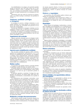 Esclerosis múltiple y kinesiterapia ¶ E – 26-431-A-20

Los rehabilitadores, los amigos y los parientes pueden
ayudar al paciente, pero éste debe actuar por sí solo
mediante «ensayo y error» y aprender «de la experiencia». Las nociones de motivación, deseo y voluntad
cumplen un papel fundamental en un programa de este
tipo.
Advertencia: hay que evitar los ejercicios no funcionales y no lúdicos porque constituyen una pérdida de
tiempo [18].

Síndrome vestibular (vértigos
y nistagmo)
El nistagmo se asocia a vértigos rotatorios y a un
estado nauseoso. Si es muy intenso, se convierte en un
factor que limita las actividades del paciente de un
modo muy desagradable.
No hay que confundir el nistagmo vestibular con los
temblores oculares que se observan en los síndromes
cerebelosos y que no tienen la misma incidencia.
En la EM, los vértigos y el nistagmo no proceden de
una lesión del aparato vestibular periférico, sino de una
lesión neurológica central.

Seguimiento de la mirada
Algunos pacientes afectados por un nistagmo invalidante mejoraron con el trabajo de seguimiento de la
mirada mediante diodos en persecución lenta y en
sacudidas oculares. Los pacientes suelen tolerar bien
estos ejercicios, que también pueden efectuarse sin
material específico, por ejemplo, mediante la oscilación
de una plomada. A mayor longitud del hilo, menor
velocidad de la oscilación, hecho que facilita el trabajo
de seguimiento visual.

Aparatos para rehabilitación vestibular
Hay una gran cantidad de aparatos (sillón rotatorio,
aparatos de estimulación optocinéticos, etc.) y de
técnicas de rehabilitación para pacientes con nistagmo
y vértigos. Estas estimulaciones, demasiado intensas
para la EM, desencadenan reacciones neurovegetativas
desagradables, que incluyen estados nauseosos y desalientan a los pacientes. En estos casos, las sesiones son
interrumpidas y el paciente se forma una opinión
desfavorable de la rehabilitación.

Medias vueltas
Los pacientes que pueden caminar a menudo pierden
el equilibrio cuando efectúan una media vuelta.
Es posible mejorar las medias vueltas con un entrenamiento controlado por el kinesiterapeuta, quien puede
intervenir en caso de que el paciente pierda el
equilibrio.
El paciente aprende a controlar el vértigo leve que
produce este ejercicio. En primer lugar, debe hacer m’s
despacio el movimiento y concentrarse en no perder el
equilibrio.
Así implementa una estrategia «anticaídas» cuya
eficacia aumenta con la repetición (por ensayo y error).
Para no desencadenar las náuseas, hay que tomar la
precaución de no hacer varias medias vueltas seguidas
sin tomarse un respiro entre dos ejercicios.
Al contrario que una creencia ampliamente difundida, los progresos del paciente que padece nistagmo no
sólo se relacionan con un aprendizaje por habituación.
El paciente también incorpora, gracias al entrenamiento
y a la autoorganización de los movimientos, estrategias
activas (cocontracciones o activación selectiva de los
músculos oculares y otros músculos necesarios para la
postura, etc.) que le permiten anticipar cada vez mejor
el control del vértigo.

Relajación y masajes descontracturantes
Estas técnicas pueden ayudar al paciente durante las
crisis de vértigos rotatorios intensos que no llegan a
controlarse con los medicamentos. Por ejemplo: técnica
Kinesiterapia - Medicina física

de masaje japonés shiatsu. Se basa en los mismos
principios de la acupuntura y en sus mismos puntos de
tratamiento, donde se aplican masajes de modo
metódico [19].

Dolores y raquialgias
Los pacientes con EM pueden padecer dolores que
limiten sus actividades funcionales.
Como complemento del tratamiento médico, el
kinesiterapeuta puede actuar sobre algunos dolores,
mejorando así la calidad de vida y los rendimientos
funcionales.

Raquialgias
Puede tratarse de lumbalgias, lumbociáticas, cervicalgias, neuralgias cervicobraquiales, etc. La mayoría de las
veces, estos dolores se agravan por el calor, las dificultades para andar (a menudo relacionadas con un
rechazo a usar dispositivos ortopédicos), el cansancio y
la desadaptación al esfuerzo. Con frecuencia se alivian
con el frío, las ayudas técnicas y la reanudación de un
entrenamiento físico moderado. Los dolores también
pueden aliviarse con algunas técnicas usuales de kinesiterapia: masajes, estiramientos, escuela de espalda,
fortalecimiento muscular, respiración de esfuerzo [20],
etc.
Algunos dolores atribuidos a lumbalgias o cervicalgias
son, en realidad, manifestaciones neurológicas centrales
de la EM, de las cuales la más típica es el signo de
Lhermitte. Es una sensación de descarga eléctrica,
desencadenada por la flexión de la columna cervical,
que recorre todo el dorso y los miembros inferiores.

Dolores articulares
Las tendinitis pueden aliviarse con ultrasonidos y
crioterapia.
Los dolores reumáticos que no tienen indicación
quirúrgica o que están relacionados con la corticoterapia, se alivian a veces mediante tracciones suaves
alternadas. La eficacia de las tracciones depende de su
duración (se recomiendan 20 minutos) y frecuencia
(3 veces a la semana).
Si un paciente se niega a usar las ayudas de marcha y
otros dispositivos por razones estéticas, el kinesiterapeuta debe explicarle que la disminución de la cojera
con uno o dos bastones alivia las presiones en las
articulaciones y, sobre todo, en las caderas. La consecuencia es una reducción de los dolores y una marcha
más estética.
La corrección de las cojeras sin aparatos ortopédicos
no suele ser eficaz a causa de la autoorganización de los
movimientos. Los resultados obtenidos en kinesiterapia
no se mantienen mucho tiempo.

Dolores debidos a la espasticidad y dolores
por neuropatías
• Dolores debidos a la espasticidad; se alivian con las
técnicas que reducen este síntoma (cf supra).
• Dolores por neuropatías agudas; es imposible de tocar
la zona dolorosa sin exacerbar el dolor.
• Dolores por neuropatías crónicas: pueden durar años
y acaban por volverse insoportables a pesar de una
intensidad moderada.
• Dolores inflamatorios durante los episodios evolutivos.

Selección de las técnicas destinadas a aliviar
los dolores de la EM
Deben tenerse en cuenta las técnicas que dan buenos
resultados (aun si parecen ilógicas) y evitarse las de
resultados nulos o que agravan el estado del paciente,
aunque se trate de soluciones racionales y habituales.
Por ejemplo: la aplicación de bolsas de gel refrigerante
(cold packs) (envueltas en un paño para no lesionar la
piel) sobre la región lumbar o cervical sería contraria a

9

 