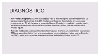 DIAGNÓSTICO
◦ Resonancia magnética: La RM de la cabeza y de la médula espinal es extremadamente útil
para demostrar las lesiones de la EM. Es típico ver lesiones de señal alta en secuencias
potenciadas, en T 2 a lo largo de la sustancia blanca . El realce con gadolinio muestra región
es de inflamación activa con rotura de la barrera hematoencefálica, que se asocian aun a
recaída aguda.
◦ Punción lumbar: El análisis del líquido cefalorraquídeo (LCR) en un paciente con sospecha de
EM tiene valor diagnóstico. Hay una producción de inmunoglobulinas (sobre todo IgG) dentro
del SNC y estos anticuerpos se detectan mediante análisis bioquímicos en el LCR.
 