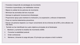 ◦ Fomentar el desarrollo de estrategias de movimiento
◦ Fomentar el aprendizaje y las habilidades motoras
◦ Mejorar la calidad de los patrones de movimiento
◦ Minimizar las anomalías del tono muscular
◦ Subrayar la aplicación funcional de la fisioterapia
◦ Proporcionar apoyo para mantener la motivación y la cooperación y reforzar el tratamiento
◦ Poner en marcha tratamientos preventivos.
◦ Educar a la persona respecto a un mayor conocimiento de los síntomas de la EM y cómo afectan a la
vida diaria.
◦ También se han identificado los cuatro objetivos principales de la fisioterapia:
1. Mantener y aumentar la amplitud de movimiento (ADM)
2. Fomentar la estabilidad postural
3. Evitar contracturas
4. Mantener y fomentar la carga del peso. El principio que subyace a todo lo anterior
 