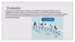 Evolución
◦ La evolución de la enfermedad va desde un solo defecto neurológico transitorio con una
recuperación completa, hasta, en la forma más grave, una incapacidad permanente que se
establece semanas o meses después del inicio. Muchas personas mantienen la movilidad y pueden
vivir una vida casi normal, pero el fisioterapeuta tiende a ver a aquellos cuyas vidas están más
gravemente afectadas.
 
