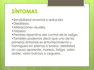 SÍNTOMAS
•Sensibilidad anormal o reducida.
•Debilidad.
•Alteraciones visuales.
•Torpeza
•Perdida repentina del control de la vejiga.
•También podemos decir que uno de los
primeros síntomas es entumecimiento u
hormigueo en piernas o brazos, debilidad
sin causa aparente, mareos, fatiga, visión
doble, visión borrosa o ceguera.
 