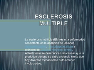 La esclerosis múltiple (EM) es una enfermedad
consistente en la aparición de lesiones
desmielinizantes, neurodegenerativas y
crónicas del sistema nervioso central.
Actualmente se desconocen las causas que la
producen aunque se sabe a ciencia cierta que
hay diversos mecanismos autoinmunes
involucrados.
 