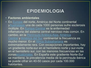 • Factores ambientales
• En Europa del norte, América del Norte continental
  yAustralasia una de cada 1000 personas sufre esclerosis
  múltiple. En Europa Central es la enfermedad
  inflamatoria del sistema central nervioso más común. En
  cambio, en la Península Arábica,Asia, América
  Central y América del Sur continental la frecuencia es
  mucho menor. En el África Subsahariana es
  extremadamente rara. Con excepciones importantes, hay
  un gradiente norte-sur en el hemisferio norte y sur-norte
  en el hemisferio sur, con las menores frecuencias en las
  zonasecuatoriales. En España este gradiente Norte-Sur
  se mantiene, la prevalencia media de la península ibérica
  se puede cifrar en 40-50 casos por cada 100.000
  habitantes.
 