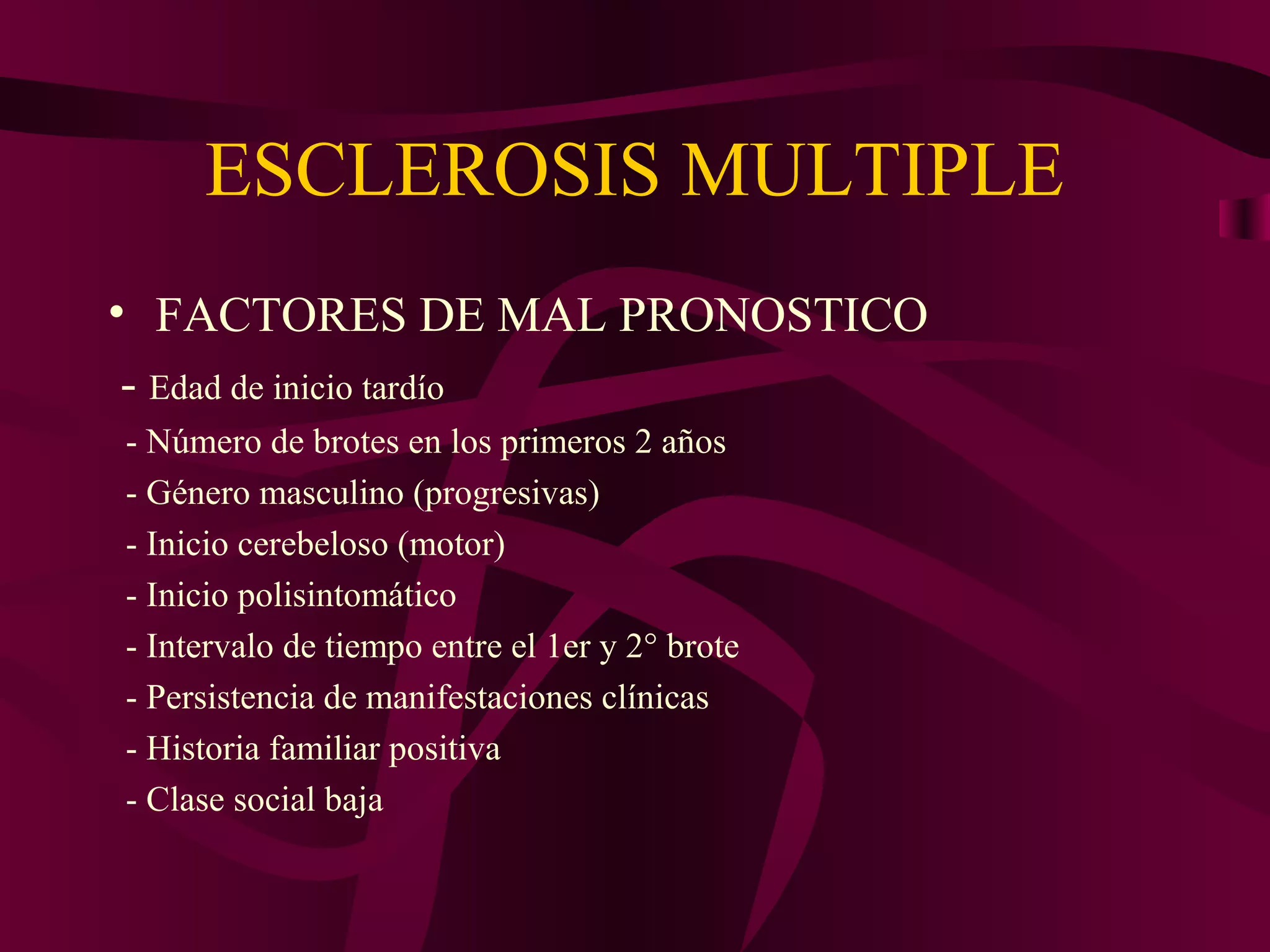 ESCLEROSIS MULTIPLE
• FACTORES DE MAL PRONOSTICO
 - Edad de inicio tardío
- Número de brotes en los primeros 2 años
- Género masculino (progresivas)
- Inicio cerebeloso (motor)
- Inicio polisintomático
- Intervalo de tiempo entre el 1er y 2° brote
- Persistencia de manifestaciones clínicas
- Historia familiar positiva
- Clase social baja
 