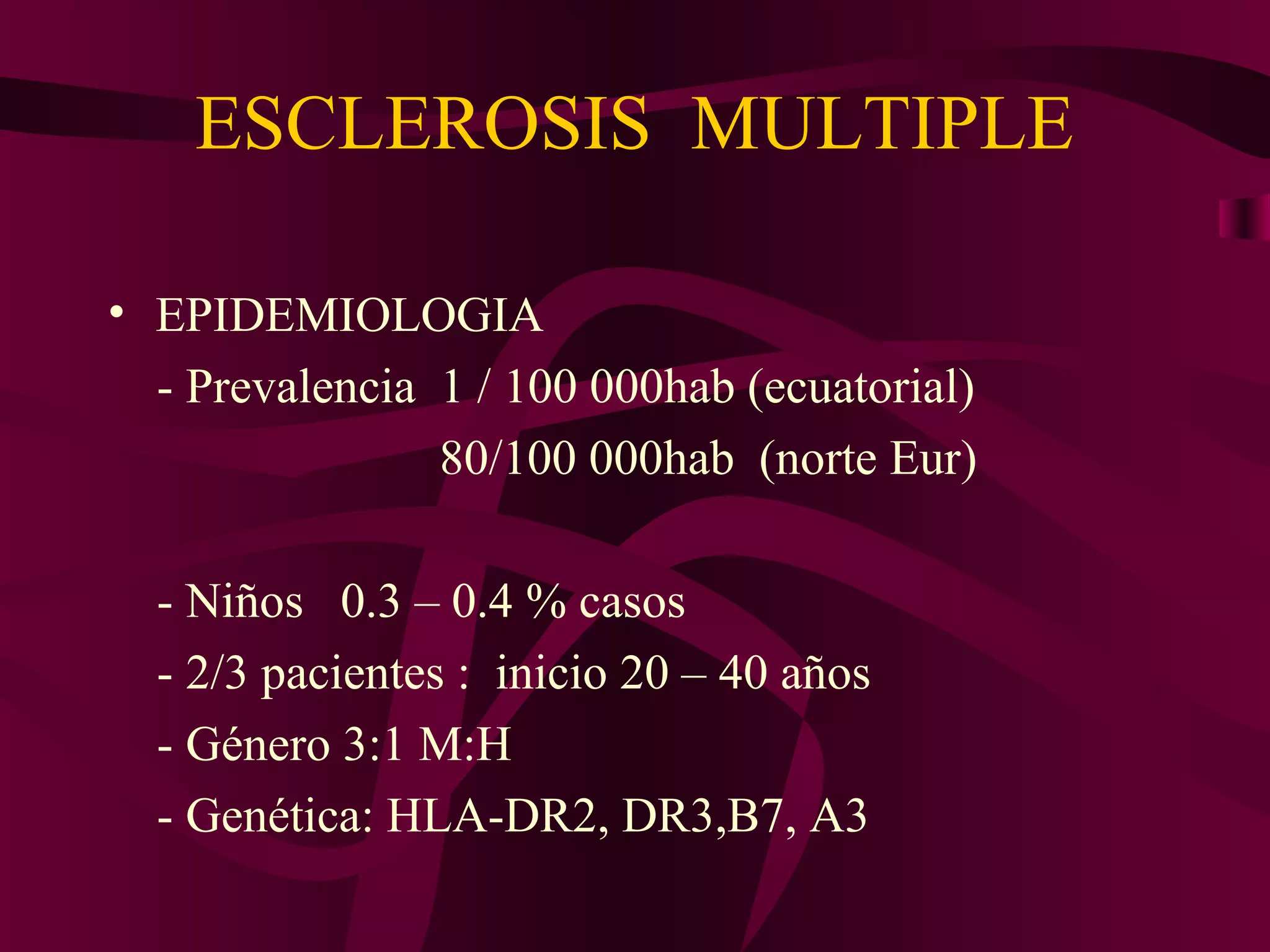 ESCLEROSIS MULTIPLE

• EPIDEMIOLOGIA
  - Prevalencia 1 / 100 000hab (ecuatorial)
                80/100 000hab (norte Eur)

  - Niños 0.3 – 0.4 % casos
  - 2/3 pacientes : inicio 20 – 40 años
  - Género 3:1 M:H
  - Genética: HLA-DR2, DR3,B7, A3
 