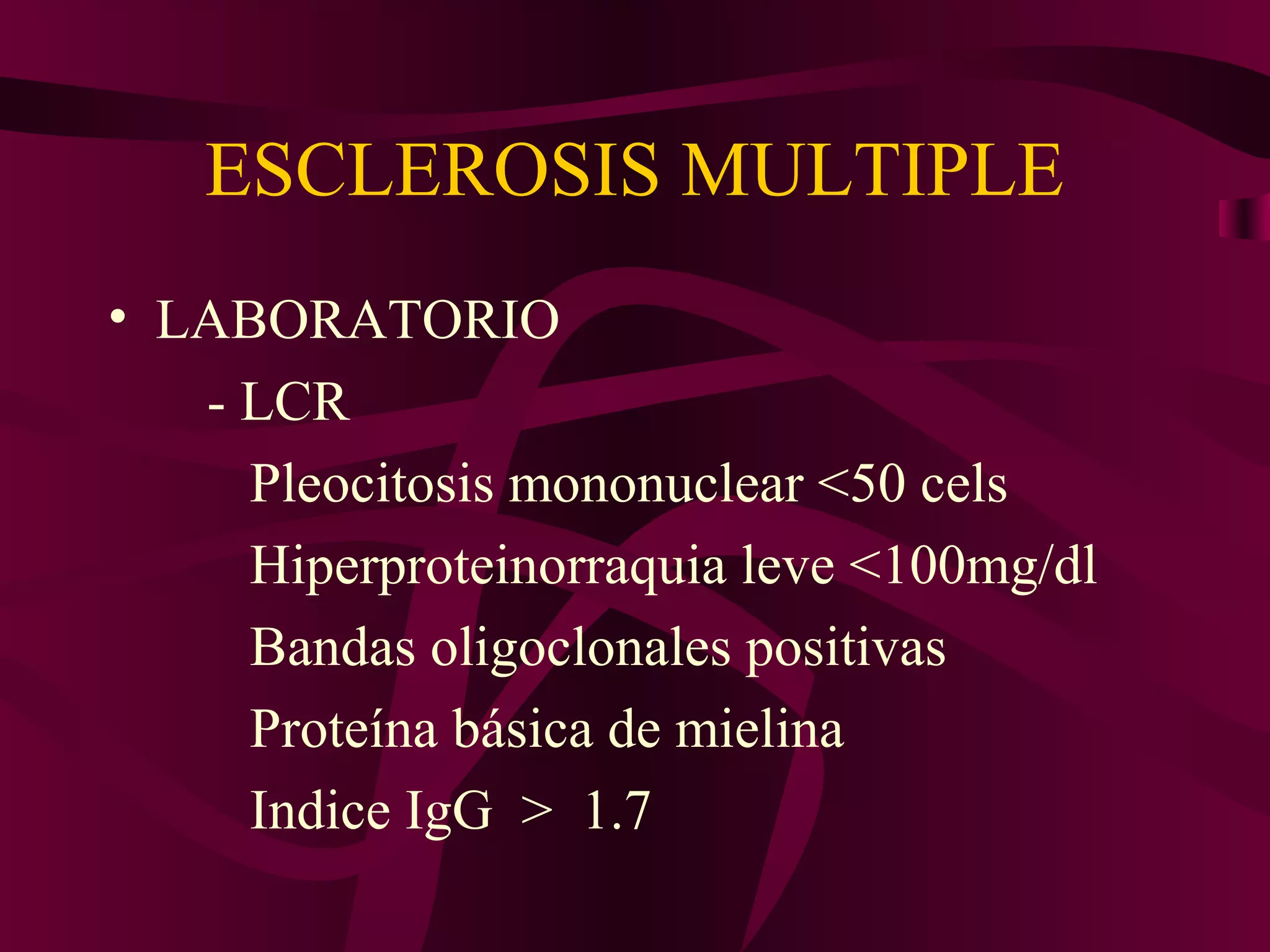 ESCLEROSIS MULTIPLE
• LABORATORIO
   - LCR
     Pleocitosis mononuclear <50 cels
     Hiperproteinorraquia leve <100mg/dl
     Bandas oligoclonales positivas
     Proteína básica de mielina
     Indice IgG > 1.7
 