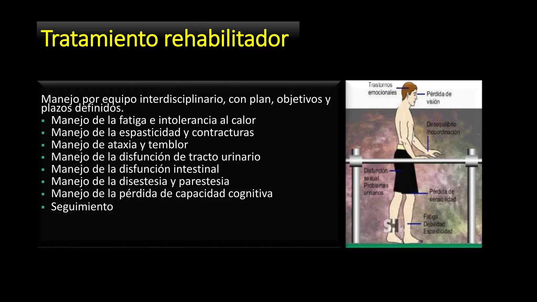 Tratamiento rehabilitador
Manejo por equipo interdisciplinario, con plan, objetivos y
plazos definidos.
 Manejo de la fatiga e intolerancia al calor
 Manejo de la espasticidad y contracturas
 Manejo de ataxia y temblor
 Manejo de la disfunción de tracto urinario
 Manejo de la disfunción intestinal
 Manejo de la disestesia y parestesia
 Manejo de la pérdida de capacidad cognitiva
 Seguimiento
 