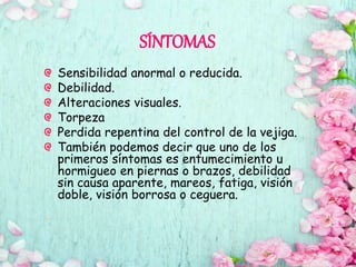 SÍNTOMAS
Sensibilidad anormal o reducida.
Debilidad.
Alteraciones visuales.
Torpeza
Perdida repentina del control de la vejiga.
También podemos decir que uno de los
primeros síntomas es entumecimiento u
hormigueo en piernas o brazos, debilidad
sin causa aparente, mareos, fatiga, visión
doble, visión borrosa o ceguera.
 