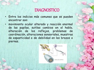 DIAGNOSTICO
• Entre los indicios más comunes que se pueden
encontrar son:
• movimiento ocular alterado y reacción anormal
de las pupilas, sutiles cambios en el habla,
alteración de los reflejos, problemas de
coordinación, alteraciones sensoriales, muestras
de espasticidad o de debilidad en los brazos o
piernas.
 