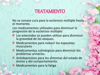 TRATAMIENTO
No se conoce cura para la esclerosis múltiple hasta
el momento.
Los medicamentos utilizados para disminuir la
progresión de la esclerosis múltiple:
Los esteroides se pueden utilizar para disminuir
la gravedad de los ataques.
Medicamentos para reducir los espasmos
musculares
Medicamentos colinérgicos para disminuir los
problemas urinarios.
Antidepresivos para los síntomas del estado de
ánimo y del comportamiento.
Medicamentos para la fatiga
 