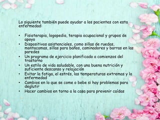 Lo siguiente también puede ayudar a los pacientes con esta
enfermedad:
• Fisioterapia, logopedia, terapia ocupacional y grupos de
apoyo
• Dispositivos asistenciales, como sillas de ruedas,
montacamas, sillas para baños, caminadores y barras en las
paredes
• Un programa de ejercicio planificado a comienzos del
trastorno
• Un estilo de vida saludable, con una buena nutrición y
suficiente descanso y relajación
• Evitar la fatiga, el estrés, las temperaturas extremas y la
enfermedad
• Cambios en lo que se come o bebe si hay problemas para
deglutir
• Hacer cambios en torno a la casa para prevenir caídas
 