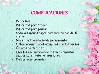 COMPLICACIONES
• Depresión
• Dificultad para tragar
• Dificultad para pensar
• Cada vez menos capacidad para cuidar de sí
mismo
• Necesidad de una sonda permanente
• Osteoporosis o adelgazamiento de los huesos
• Úlceras de decúbito
• Efectos secundarios de los medicamentos
usados para tratar el trastorno
• Infecciones urinarias
 