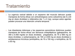 Tratamiento
 La urgencia vesical debida a un espasmo del musculo detrusor puede
manejarse de forma eficaz con anticolinérgicos como oxibutinina (de 5 a 20
mg en dosis divididas) o tolterodina (de 1 a 4 mg), aunque estos agentes
pueden provocar una retención urinaria temporal.
 Las disestesias dolorosas y los espasmos paroxísticos distónicos pueden
manejarse de forma eficaz con fármacos antiepilépticos (gabapentina, de
300 a 5.400 mg/dia en dosis divididas; pregabalina, de 75 a 600 mg en
dosis divididas; o carbamacepina, de 100 a 2.400 mg en dosis divididas) o
antidepresivos tricíclicos (amitriptilina, de 10 a 150 mg; o nortriptilina, de 10
a 50 mg
 