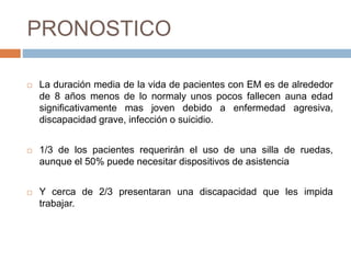 PRONOSTICO
 La duración media de la vida de pacientes con EM es de alrededor
de 8 años menos de lo normaly unos pocos fallecen auna edad
significativamente mas joven debido a enfermedad agresiva,
discapacidad grave, infección o suicidio.
 1/3 de los pacientes requerirán el uso de una silla de ruedas,
aunque el 50% puede necesitar dispositivos de asistencia
 Y cerca de 2/3 presentaran una discapacidad que les impida
trabajar.
 