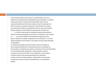  La ELA familiar autosomica dominante es una enfermedad de inicio en el
 adulto clinica y patologicamente indistinguible de la ELA esporadica. La proteina
 citosolica de cobre-zinc superoxido dismutasa (SOD1) esta mutada en
 varias familias afectas de ELA familiar y existen mas de 90 mutaciones en la
 SOD1 (la mayoria sin sentido) en pacientes con ELA familiar. Sin embargo,
 las mutaciones de la SOD1 solo representan el 20% de casos de ELA familiar.
 Otro gen implicado en la ELA familiar es alsina (tambien conocido como
 􀀢􀀢􀀢􀀢), un factor de intercambio de nucleotidos de guanina esencial para la
 dinamica normal del citoesqueleto. Se encuentra un producto de un gen mutante
 de 􀀢􀀢􀀢􀀢 en una forma familiar de ELA lentamente progresiva de inicio
 precoz. Tambien se ha referido un ligamiento a los cromosomas 16, 18 y 20 en
 familias separadas con ELA familiar, lo que implica, por tanto, genes adicionales
 no descubiertos.
 La importancia del trabajo sobre la ELA familiar radica en el hallazgo de
 que los pacientes afectados son clinicamente identicos a los pacientes con
 ELA esporadica, caracteristica que sugiere un mecanismo comun de la enfermedad.
 La ELA esporadica puede representar un cambio adquirido, asociado
 a la edad, en la funcion de la SOD1 con el resultado de un dano oxidativo
 al sistema nervioso. Otras causas potenciales de ELA esporadica
 incluyen un trafico de proteinas alterado, excitotoxicidad o neurotoxicidad
 por glutamato, acumulo anomalo de neurofilamentos y un neurotropismo
 alterado.
 