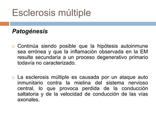 Esclerosis múltiple
Patogénesis
 Continúa siendo posible que la hipótesis autoinmune
sea errónea y que la inflamación observada en la EM
resulte secundaria a un proceso degenerativo primario
todavía no caracterizado.
 La esclerosis múltiple es causada por un ataque auto
inmunitario contra la mielina del sistema nervioso
central, lo que provoca perdida de la conducción
saltatoria y de la velocidad de conducción de las vías
axonales.
 