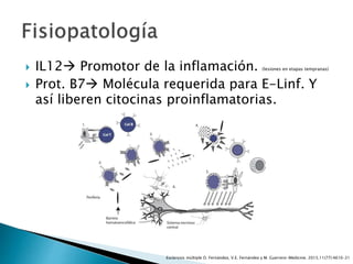  IL12 Promotor de la inflamación. (lesiones en etapas tempranas)
 Prot. B7 Molécula requerida para E-Linf. Y
así liberen citocinas proinflamatorias.
Esclerosis múltiple O. Fernández, V.E. Fernández y M. Guerrero-Medicine. 2015;11(77):4610-21
 