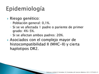  Riesgo genético:
◦ Población general: 0,1%.
◦ Si se ve afectada 1 padre o pariente de primer
grado: 4%-5%.
◦ Si se afectan ambos padres: 20%.
 Asociados con el complejo mayor de
histocompatibilidad II (MHC-II) y cierta
haplotipos DR2.
Esclerosis múltiple O. Fernández, V.E. Fernández y M. Guerrero-Medicine. 2015;11(77):4610-21
 