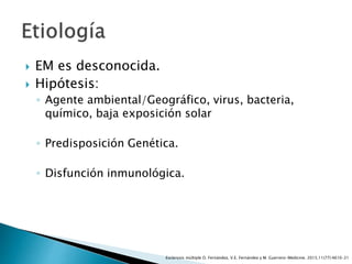  EM es desconocida.
 Hipótesis:
◦ Agente ambiental/Geográfico, virus, bacteria,
químico, baja exposición solar
◦ Predisposición Genética.
◦ Disfunción inmunológica.
Esclerosis múltiple O. Fernández, V.E. Fernández y M. Guerrero-Medicine. 2015;11(77):4610-21
 
