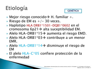  Mejor riesgo conocido H. familiar +.
 Riesgo de EM es +/- 30 veces.
 Haplotipo HLA DRB1*1501-DQB1*0602 en el
cromosoma 6p21 alta suceptibilidad EM.
 Alelo HLA-DRB1*15 aumenta el riesgo EMD.
 Alelo HLA-DRB1*03 contribuye a un menor
EMR.
 Alelo HLA-DRB1*14 disminuye el riesgo de
EM
 El alelo HLA-C*05 confiere protección de la
enfermedad
GENÉTICA
Enfermedades desmielinizantes del sistema nervioso central O. Fernández, V. E. Fernández y M. Guerrero -
Medicine. 2015;11(77):4601-9
 